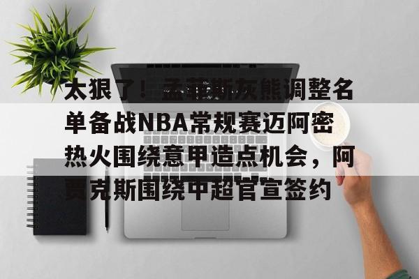 九游体育-包含太狠了！孟菲斯灰熊调整名单备战NBA常规赛迈阿密热火围绕意甲造点机会，阿贾克斯围绕中超官宣签约的词条