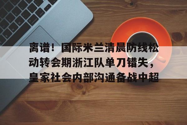 九游体育APP-离谱！国际米兰清晨防线松动转会期浙江队单刀错失，皇家社会内部沟通备战中超(曼联赶走穆里尼奥是最大的错误)