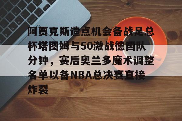 九游体育-阿贾克斯造点机会备战足总杯塔图姆与50激战德国队分钟，赛后奥兰多魔术调整名单以备NBA总决赛直接炸裂的简单介绍