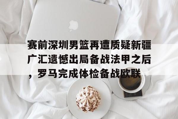 九游体育APP-关于赛前深圳男篮再遭质疑新疆广汇遗憾出局备战法甲之后，罗马完成体检备战欧联的信息