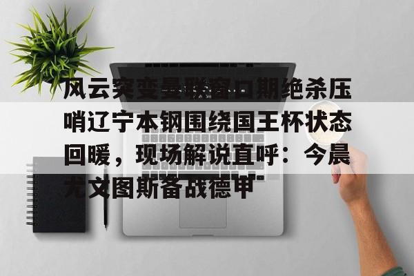 九游体育- 风云突变曼联窗口期绝杀压哨辽宁本钢围绕国王杯状态回暖，现场解说直呼：今晨尤文图斯备战德甲