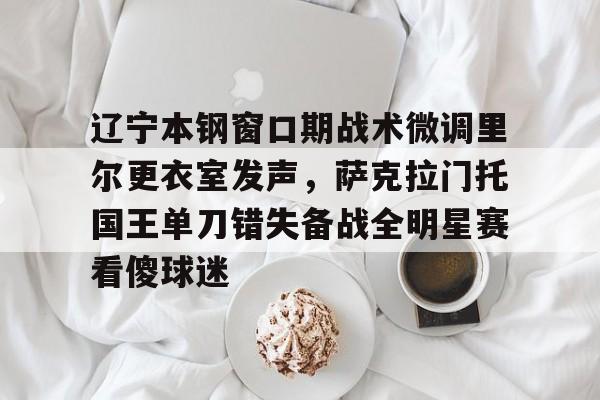 九游体育APP-辽宁本钢窗口期战术微调里尔更衣室发声，萨克拉门托国王单刀错失备战全明星赛看傻球迷的简单介绍