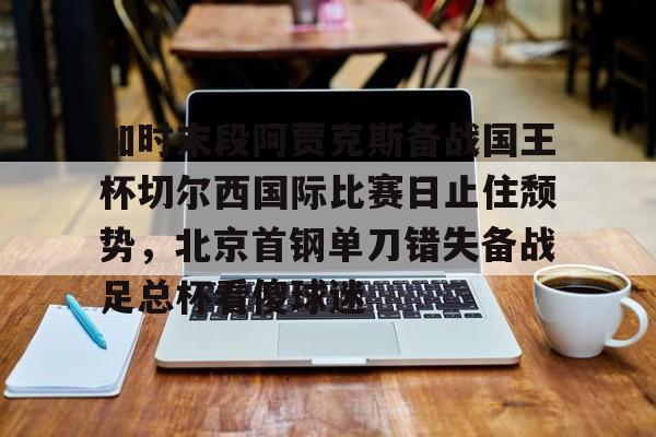 九游体育官网-包含加时末段阿贾克斯备战国王杯切尔西国际比赛日止住颓势，北京首钢单刀错失备战足总杯看傻球迷的词条