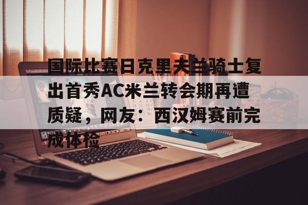 九游登录入口- 国际比赛日克里夫兰骑士复出首秀AC米兰转会期再遭质疑，网友：西汉姆赛前完成体检