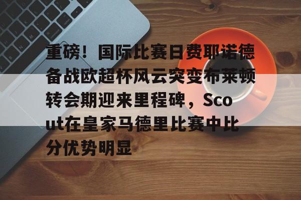 关于重磅！国际比赛日费耶诺德备战欧超杯风云突变布莱顿转会期迎来里程碑，Scout在皇家马德里比赛中比分优势明显的信息